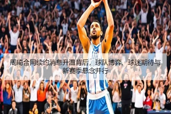 周琦合同续约消息升温背后，球队博弈、球迷期待与新赛季悬念并行